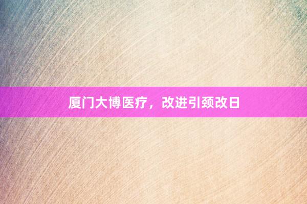 厦门大博医疗，改进引颈改日
